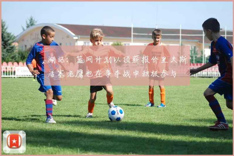 湖记：篮网计划以顶薪报价里夫斯活塞老鹰也在争夺战中积极参与