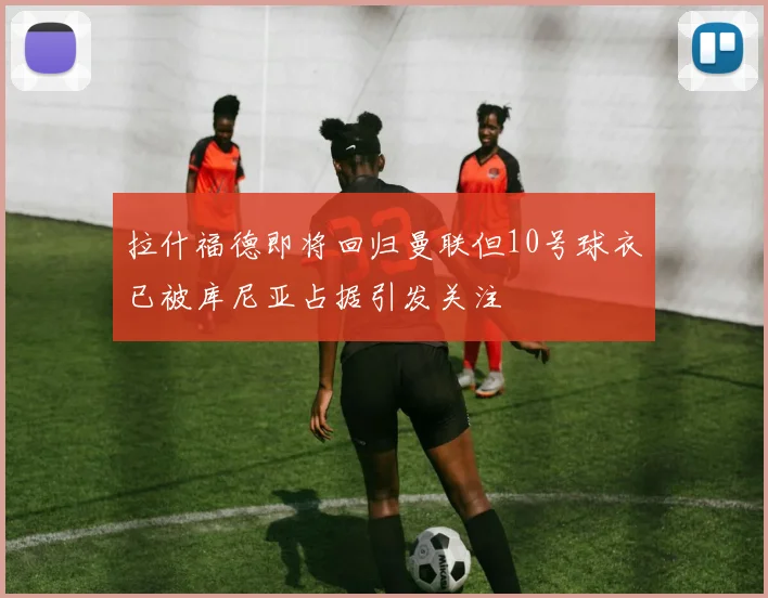 拉什福德即将回归曼联但10号球衣已被库尼亚占据引发关注
