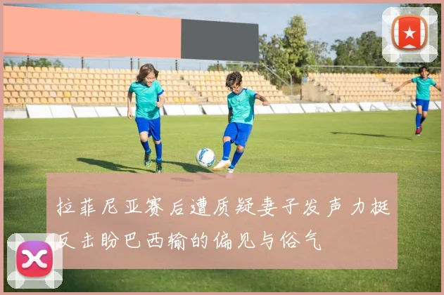 拉菲尼亚赛后遭质疑妻子发声力挺反击盼巴西输的偏见与俗气