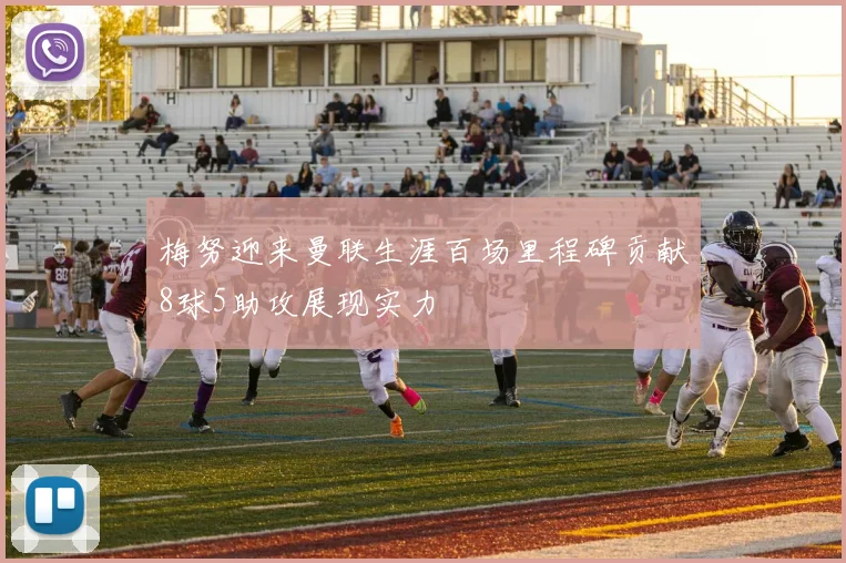 梅努迎来曼联生涯百场里程碑贡献8球5助攻展现实力