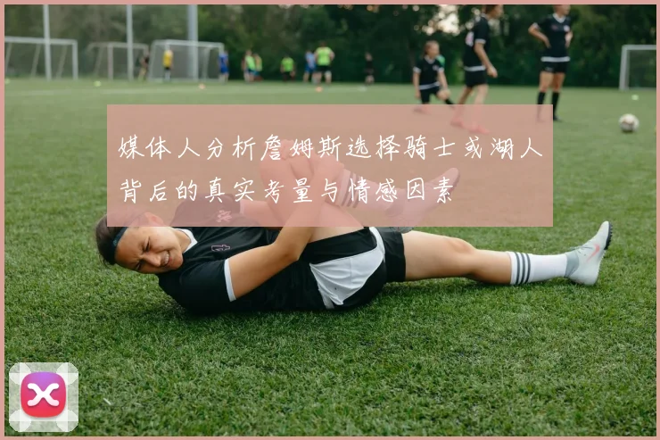 媒体人分析詹姆斯选择骑士或湖人背后的真实考量与情感因素