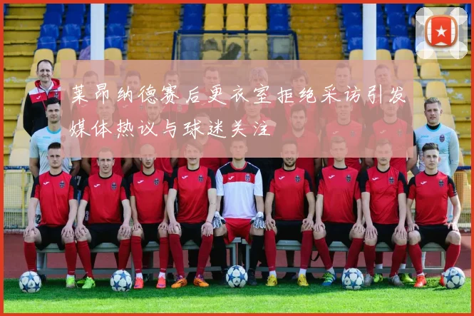 莱昂纳德赛后更衣室拒绝采访引发媒体热议与球迷关注