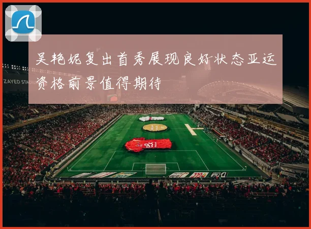 吴艳妮复出首秀展现良好状态亚运资格前景值得期待