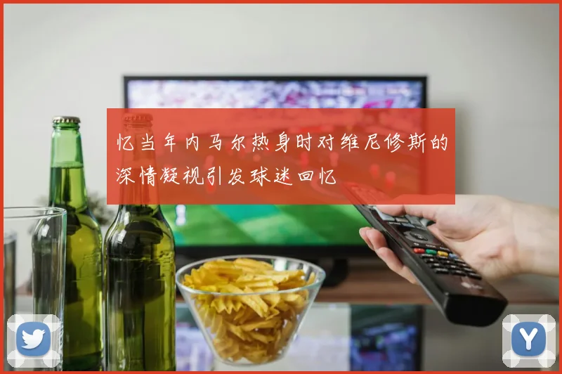 忆当年内马尔热身时对维尼修斯的深情凝视引发球迷回忆