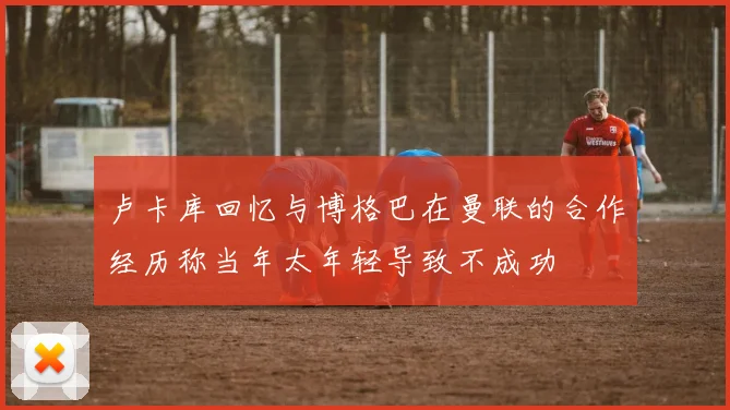 卢卡库回忆与博格巴在曼联的合作经历称当年太年轻导致不成功