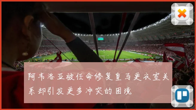 阿韦洛亚被任命修复皇马更衣室关系却引发更多冲突的困境