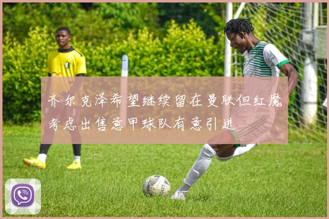 齐尔克泽希望继续留在曼联但红魔考虑出售意甲球队有意引进